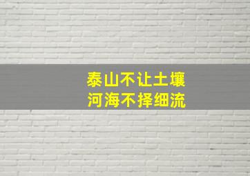 泰山不让土壤 河海不择细流